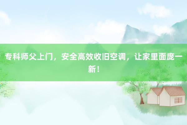 专科师父上门，安全高效收旧空调，让家里面庞一新！